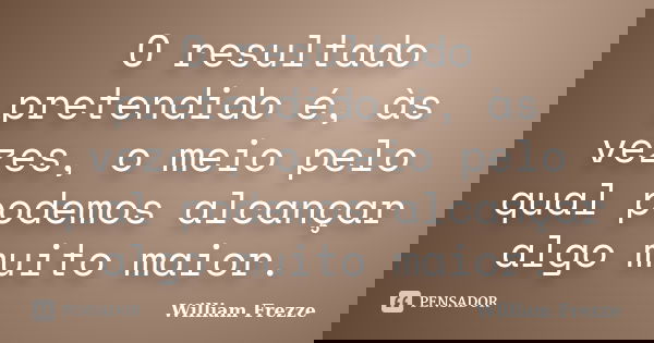 O resultado pretendido é, às vezes, o meio pelo qual podemos alcançar algo muito maior.... Frase de William Frezze.
