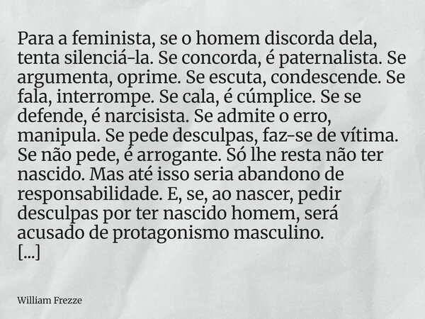 Para a feminista, se o homem discorda dela, tenta silenciá-la. Se concorda, é paternalista. Se argumenta, oprime. Se escuta, condescende. Se fala, interrompe. S... Frase de William Frezze.