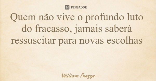 Quem não vive o profundo luto do fracasso, jamais saberá ressuscitar para novas escolhas... Frase de William Frezze.