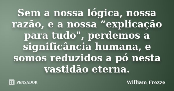 Sem a nossa lógica, nossa razão, e a nossa “explicação para tudo", perdemos a significância humana, e somos reduzidos a pó nesta vastidão eterna.... Frase de William Frezze.