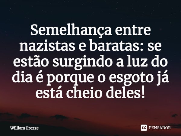 Semelhança entre nazistas e baratas: se estão surgindo a luz do dia é porque o esgoto já está cheio deles!... Frase de William Frezze.