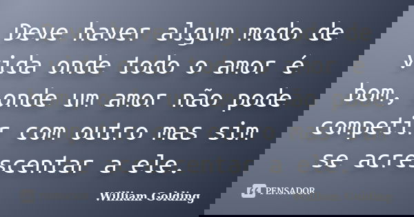 Deve haver algum modo de vida onde todo o amor é bom, onde um amor não pode competir com outro mas sim se acrescentar a ele.... Frase de William Golding.