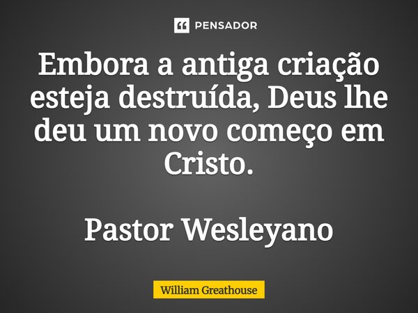 ⁠Embora a antiga criação esteja destruída, Deus lhe deu um novo começo em Cristo. Pastor Wesleyano... Frase de William Greathouse.