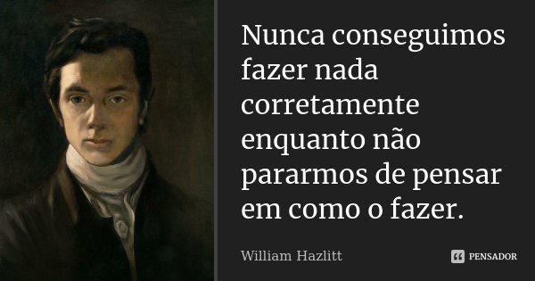 Nunca conseguimos fazer nada corretamente enquanto não pararmos de pensar em como o fazer.... Frase de William Hazlitt.