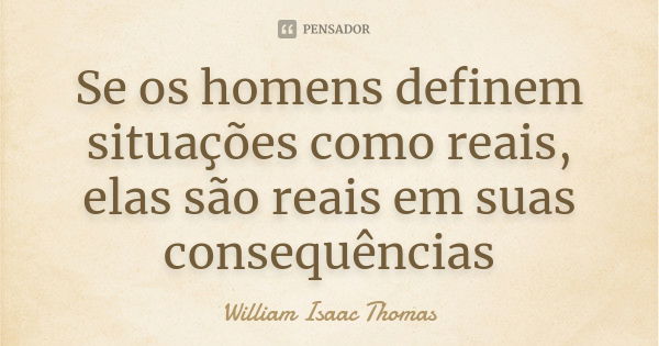 Se os homens definem situações como reais, elas são reais em suas consequências... Frase de William Isaac Thomas.