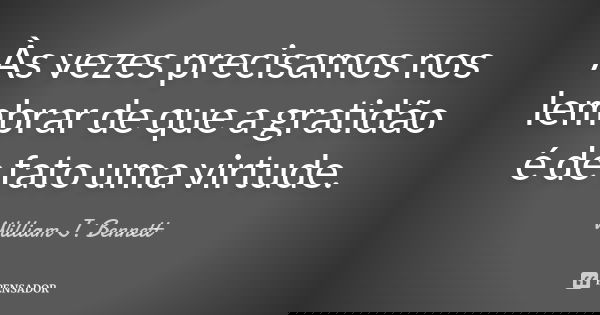 Às vezes precisamos nos lembrar de que a gratidão é de fato uma virtude.... Frase de William J. Bennett.