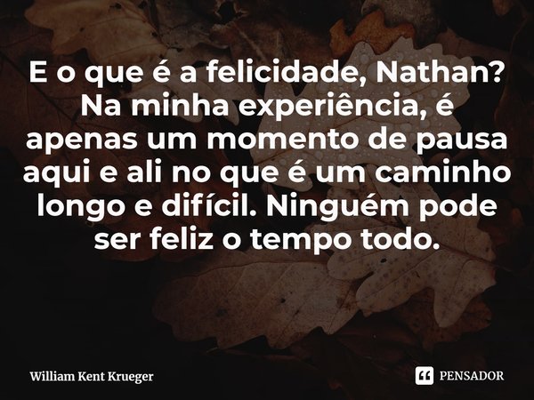 ⁠E o que é a felicidade, Nathan? Na minha experiência, é apenas um momento de pausa aqui e ali no que éum caminho longo e difícil. Ninguém pode ser feliz o temp... Frase de William Kent Krueger.