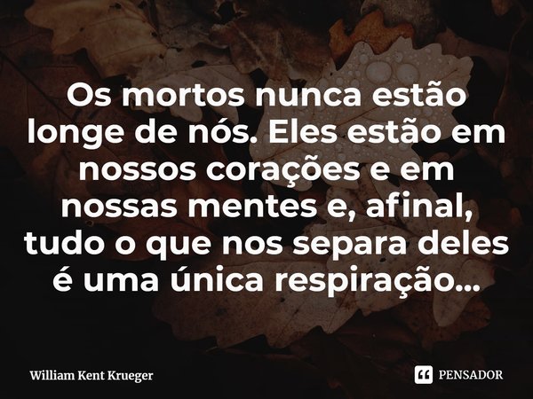 ⁠Os mortos nunca estão longe de nós. Eles estão em nossos corações e em nossas mentes e, afinal, tudo o que nos separa deles é uma única respiração...... Frase de William Kent Krueger.