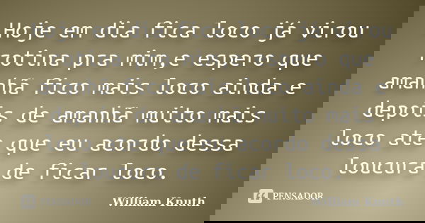 Hoje em dia fica loco já virou rotina pra mim,e espero que amanhã fico mais loco ainda e depois de amanhã muito mais loco ate que eu acordo dessa loucura de fic... Frase de William Knuth.