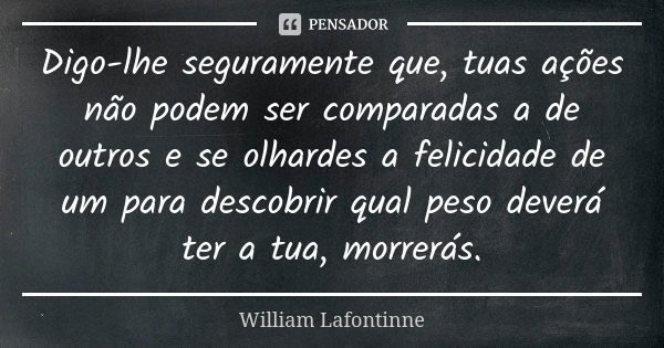 Digo-lhe seguramente que, tuas ações não podem ser comparadas a de outros e se olhardes a felicidade de um para descobrir qual peso deverá ter a tua, morrerás.... Frase de William Lafontinne.