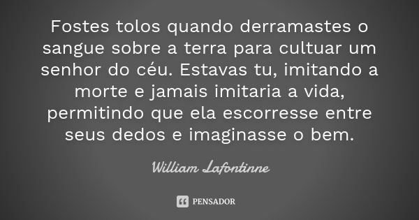 Fostes tolos quando derramastes o sangue sobre a terra para cultuar um senhor do céu. Estavas tu, imitando a morte e jamais imitaria a vida, permitindo que ela ... Frase de William Lafontinne.