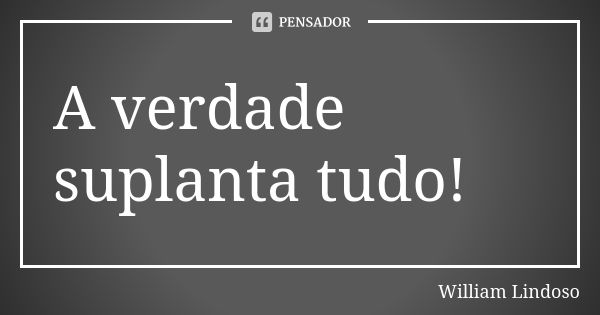 A verdade suplanta tudo!... Frase de William Lindoso.