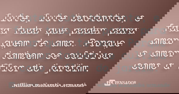 lute, lute bastante, e faca tudo que poder para amar quem te ama. Porque o amor tambem se cultiva como a flor do jardim.... Frase de william mahamba armando.
