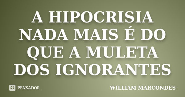 A HIPOCRISIA NADA MAIS É DO QUE A MULETA DOS IGNORANTES... Frase de WILLIAM MARCONDES.