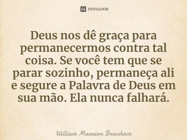 Deus nos dê graça para permanecermos contra tal coisa. Se você tem que se parar sozinho, permaneça ali e segure a Palavra de Deus em sua mão. Ela nunca falhará.... Frase de William Marrion Branham.