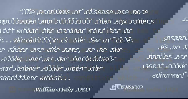 “The problems of disease are more complicated and difficult than any others with which the trained mind has to grapple...Variability is the law of life. As no t... Frase de William Osler, 1921.