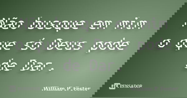 Não busque em mim o que só Deus pode de Dar.... Frase de William P. Fester.