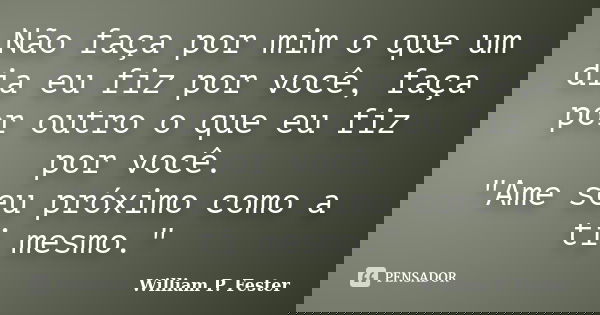 Não faça por mim o que um dia eu fiz por você, faça por outro o que eu fiz por você. "Ame seu próximo como a ti mesmo."... Frase de William P. Fester.