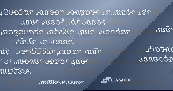 Queira saber sempre a mais do que você já sabe, não pergunte deixe que venham fala a você. Entenda, reflita para não cometer o mesmo erro que muitos.... Frase de William P. Fester.