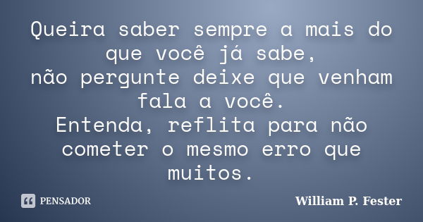 Queira saber sempre a mais do que você já sabe, não pergunte deixe que venham fala a você. Entenda, reflita para não cometer o mesmo erro que muitos.... Frase de William P. Fester.