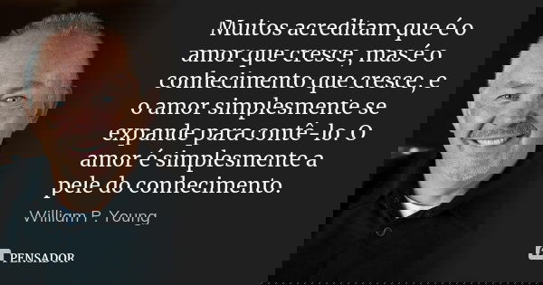Muitos acreditam que é o amor que cresce, mas é o conhecimento que cresce, e o amor simplesmente se expande para contê-lo. O amor é simplesmente a pele do conhe... Frase de William P. Young..