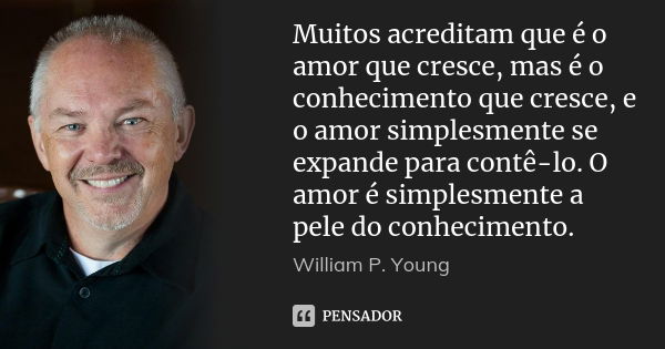 Muitos acreditam que é o amor que cresce, mas é o conhecimento que cresce, e o amor simplesmente se expande para contê-lo. O amor é simplesmente a pele do conhe... Frase de William P. Young..