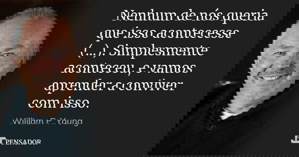 Nenhum de nós queria que isso acontecesse (...). Simplesmente aconteceu, e vamos aprender a conviver com isso.... Frase de William P. Young.