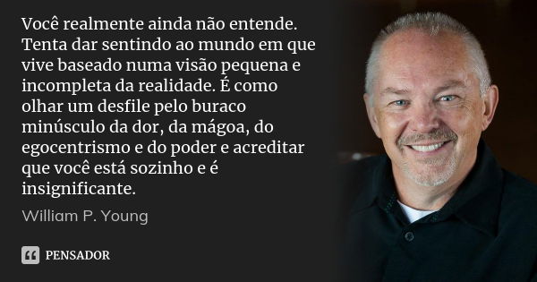 Você realmente ainda não entende. Tenta dar sentindo ao mundo em que vive baseado numa visão pequena e incompleta da realidade. É como olhar um desfile pelo bur... Frase de William P. Young.