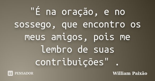 "É na oração, e no sossego, que encontro os meus amigos, pois me lembro de suas contribuições" .... Frase de William Paixão.