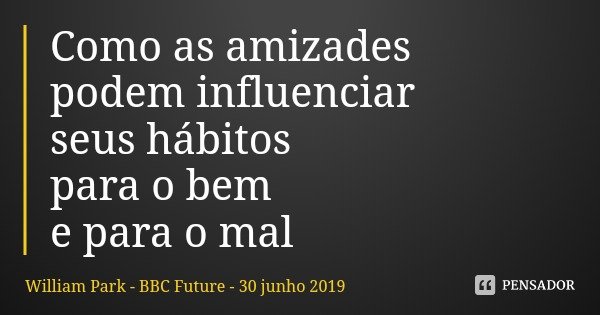 Como as amizades podem influenciar seus hábitos para o bem e para o mal... Frase de William Park - BBC Future - 30 junho 2019.