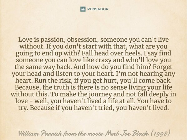 Love is passion, obsession, someone you can't live without. If you don't start with that, what are you going to end up with? Fall head over heels. I say find so... Frase de William Parrish from the movie Meet Joe Black (1998).