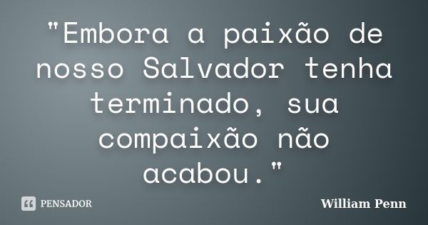 "Embora a paixão de nosso Salvador tenha terminado, sua compaixão não acabou."... Frase de WIlliam Penn.