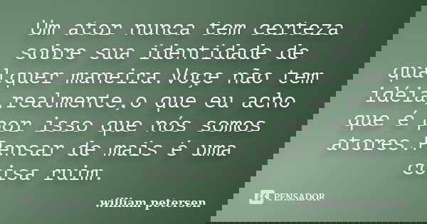 Um ator nunca tem certeza sobre sua identidade de qualquer maneira.Voçe não tem idéia,realmente,o que eu acho que é por isso que nós somos atores.Pensar de mais... Frase de William Petersen.