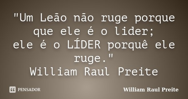"Um Leão não ruge porque que ele é o lider; ele é o LÍDER porquê ele ruge." William Raul Preite... Frase de William Raul Preite.