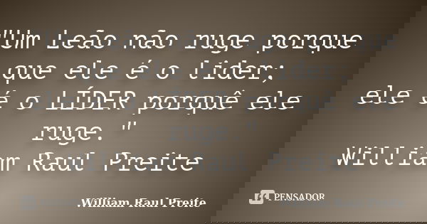 "Um Leão não ruge porque que ele é o lider; ele é o LÍDER porquê ele ruge." William Raul Preite... Frase de William Raul Preite.