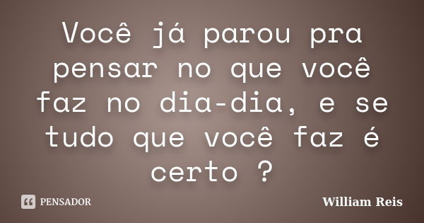 Você já parou pra pensar no que você faz no dia-dia, e se tudo que você faz é certo ?... Frase de William Reis.