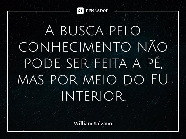 A busca pelo conhecimento não pode ser feita a pé, mas por meio do EU interior.... Frase de William Salzano.