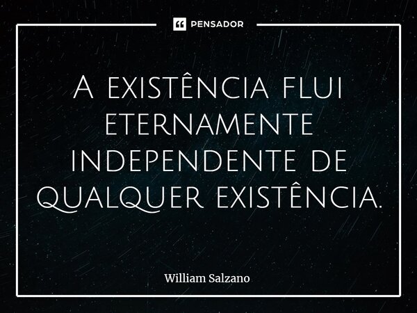 A existência flui eternamente independente de qualquer existência.... Frase de William Salzano.