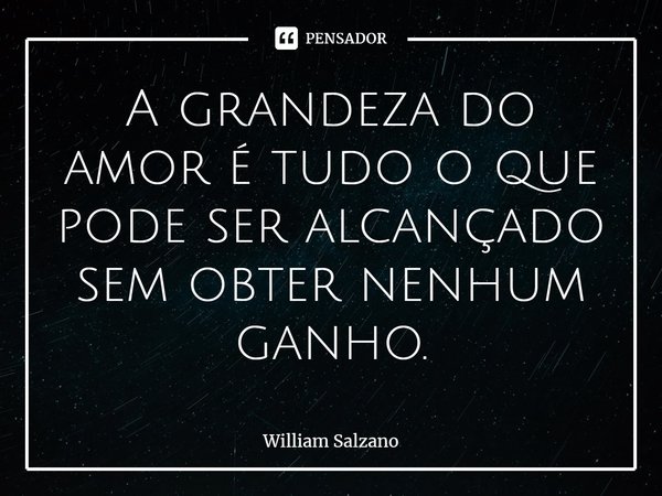 ⁠A grandeza do amor é tudo o que pode ser alcançado sem obter nenhum ganho.... Frase de William Salzano.