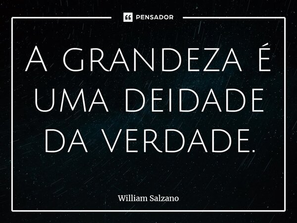 ⁠A grandeza é uma deidade da verdade.... Frase de William Salzano.