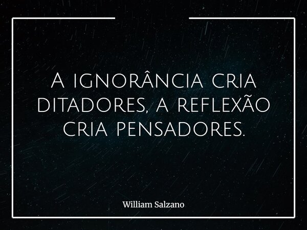 A ignorância cria ditadores, a reflexão cria pensadores.... Frase de William Salzano.