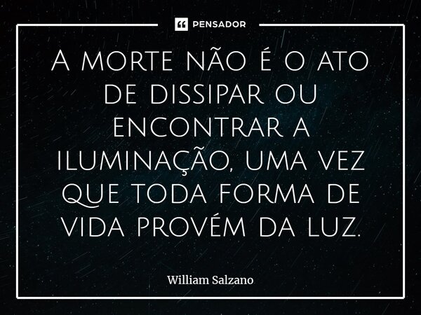 ⁠A morte não é o ato de dissipar ou encontrar a iluminação, uma vez que toda forma de vida provém da luz.⁠... Frase de William Salzano.