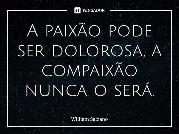 ⁠A paixão pode ser dolorosa, a compaixão nunca o será.... Frase de William Salzano.