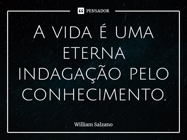 ⁠A vida é uma eterna indagação pelo conhecimento.... Frase de William Salzano.