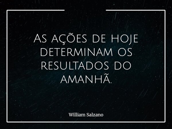 As ações de hoje determinam os resultados do amanhã.... Frase de William Salzano.