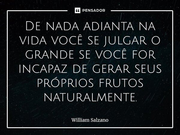 ⁠De nada adianta na vida você se julgar o grande se você for incapaz de gerar seus próprios frutos naturalmente.... Frase de William Salzano.