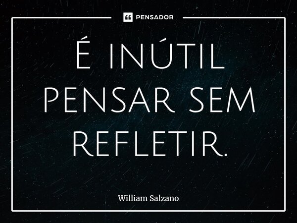 ⁠É inútil pensar sem refletir.... Frase de William Salzano.