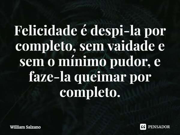 ⁠Felicidade é despi-la por completo, sem vaidade e sem o mínimo pudor, e faze-la queimar por completo.... Frase de William Salzano.