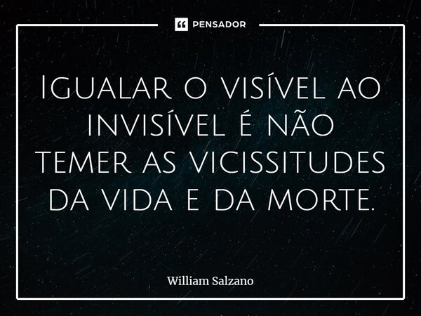 ⁠Igualar o visível ao invisível é não temer as vicissitudes da vida e da morte.... Frase de William Salzano.