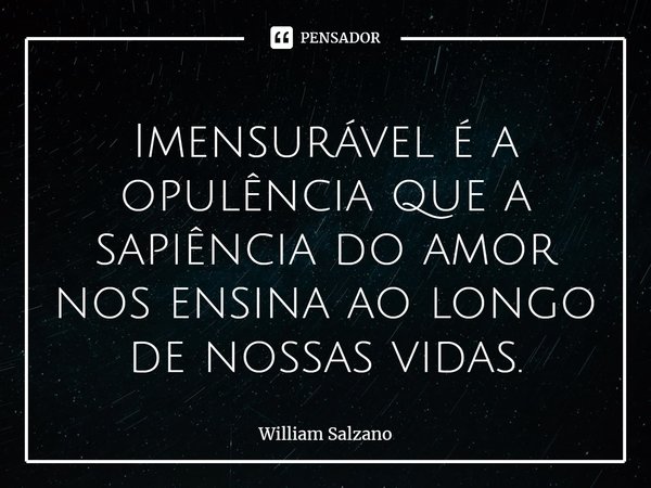⁠Imensurável é a opulência que a sapiência do amor nos ensina ao longo de nossas vidas.... Frase de William Salzano.